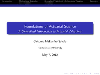 Introduction   Motivational Examples         Generalized Traditional Life Insurance Valuation   Summary




                    Foundations of Actuarial Science
               A Generalized Introduction to Actuarial Valuations


                               Chisomo Makombo Sakala


                                       Truman State University


                                          May 7, 2012
 