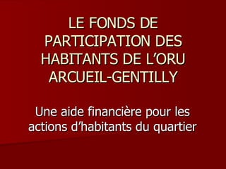 LE FONDS DE PARTICIPATION DES HABITANTS DE L’ORU ARCUEIL-GENTILLY Une aide financière pour les actions d’habitants du quartier 