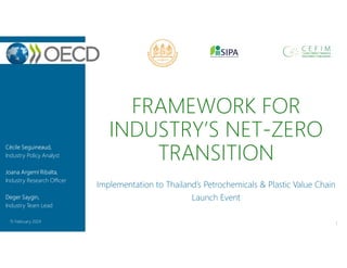 FRAMEWORK FOR
INDUSTRY’S NET-ZERO
TRANSITION
Implementation to Thailand’s Petrochemicals & Plastic Value Chain
Launch Event
1
15 February 2024
Cécile Seguineaud,
Industry Policy Analyst
Joana Argemí Ribalta,
Industry Research Officer
Deger Saygin,
Industry Team Lead
 