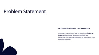 Problem Statement
CHALLENGES DRIVING OUR APPROACH
Fraudulent transactions lead to significant financial
losses, while manual detection methods are
ineffective and slow, necessitating an automated fraud
detection solution.
 