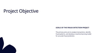 Project Objective
GOALS OF THE FRAUD DETECTION PROJECT
The primary aims are to analyze transactions, identify
fraud patterns, and develop a machine learning model
for accurate fraud prediction.
 