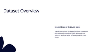 Dataset Overview
DESCRIPTION OF THE DATA USED
The dataset consists of real-world online transaction
data, including transaction types, amounts, and
balances, with the target variable indicating fraud
status.
 