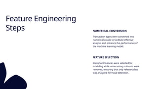 Feature Engineering
Steps NUMERICAL CONVERSION
Transaction types were converted into
numerical values to facilitate effective
analysis and enhance the performance of
the machine learning model.
FEATURE SELECTION
Important features were selected for
modeling while unnecessary columns were
removed, ensuring that only relevant data
was analyzed for fraud detection.
 
