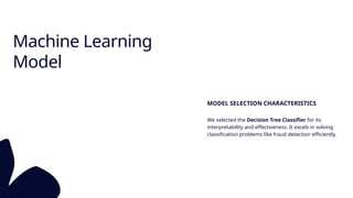 Machine Learning
Model
MODEL SELECTION CHARACTERISTICS
We selected the Decision Tree Classifier for its
interpretability and effectiveness. It excels in solving
classification problems like fraud detection efficiently.
 