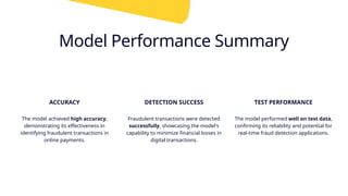 Model Performance Summary
ACCURACY
The model achieved high accuracy,
demonstrating its effectiveness in
identifying fraudulent transactions in
online payments.
DETECTION SUCCESS
Fraudulent transactions were detected
successfully, showcasing the model's
capability to minimize financial losses in
digital transactions.
TEST PERFORMANCE
The model performed well on test data,
confirming its reliability and potential for
real-time fraud detection applications.
 