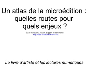 Un atlas de la microédition :
    quelles routes pour
       quels enjeux ?
             22-23 Mars 2012. Rouen. Support de conférence
                     http://www.esadhar.fr/lh/?p=3765




 Le livre d’artiste et les lectures numériques
 