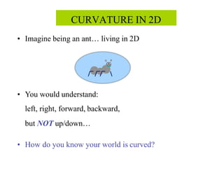 • Imagine being an ant… living in 2D
• You would understand:
left, right, forward, backward,
but NOT up/down…
• How do you know your world is curved?
CURVATURE IN 2D
 