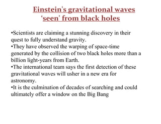 Einstein's gravitational waves
‘seen' from black holes
•Scientists are claiming a stunning discovery in their
quest to fully understand gravity.
•They have observed the warping of space-time
generated by the collision of two black holes more than a
billion light-years from Earth.
•The international team says the first detection of these
gravitational waves will usher in a new era for
astronomy.
•It is the culmination of decades of searching and could
ultimately offer a window on the Big Bang
 