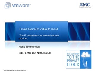 From Physical to Virtual to Cloud

                       The IT department as internal service
                      provider


                      Hans Timmerman

                      CTO EMC The Netherlands




EMC CONFIDENTIAL—INTERNAL USE ONLY
 
