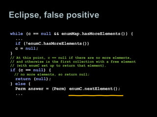 while  (c ==  null  && enumMap.hasMoreElements()) { ...  if  (!enumC.hasMoreElements()) c =  null ; } // At this point, c == null if there are no more elements, // and otherwise is the first collection with a free element // (with enumC set up to return that element). if  (c ==  null ) { // no more elements, so return null; return  ( null ); }  else  { Perm answer = (Perm) enumC.nextElement(); ... 