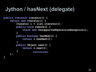 public Iterator  iterator() { return new  Iterator() { Iterator i = list.iterator(); public void  remove() { throw new  UnsupportedOperationException(); } public boolean  hasNext() { return  i.hasNext();   } public  Object next() { return  i.next();   } }; } 