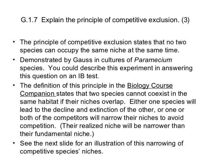 explain how this experiment demonstrates that no two species can occupy the same niche No two species of similar requirements can long occupy the same niche (coexist) in the case of paramecium, the same species always won studies with flour beetles, in contrast, found that changes in micro-environment (temperature, moisture) could shift the outcome in favor of one or the other species. explain how this experiment demonstrates that no two species can occupy the same niche No two species of similar requirements can long occupy the same niche (coexist) in the case of paramecium, the same species always won studies with flour beetles, in contrast, found that changes in micro-environment (temperature, moisture) could shift the outcome in favor of one or the other species.