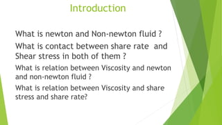 Introduction
What is newton and Non-newton fluid ?
What is contact between share rate and
Shear stress in both of them ?
What is relation between Viscosity and newton
and non-newton fluid ?
What is relation between Viscosity and share
stress and share rate?
 
