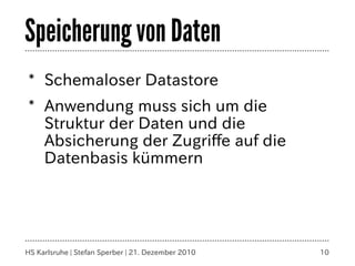 Speicherung von Daten
* Schemaloser Datastore
* Anwendung muss sich um die
  Struktur der Daten und die
  Absicherung der Zugriffe auf die
  Datenbasis kümmern




HS Karlsruhe | Stefan Sperber | 21. Dezember 2010   10
 