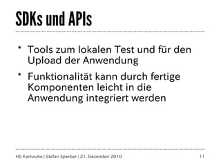 SDKs und APIs
* Tools zum lokalen Test und für den
  Upload der Anwendung
* Funktionalität kann durch fertige
  Komponenten leicht in die
  Anwendung integriert werden




HS Karlsruhe | Stefan Sperber | 21. Dezember 2010   11
 