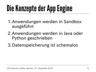 Die Konzepte der App Engine
1.Anwendungen werden in Sandbox
  ausgeführt
2.Anwendungen werden in Java oder
  Python geschrieben
3.Datenspeicherung ist schemalos




HS Karlsruhe | Stefan Sperber | 21. Dezember 2010   12
 