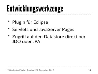 Entwicklungswerkzeuge
* Plugin für Eclipse
* Servlets und JavaServer Pages
* Zugriff auf den Datastore direkt per
  JDO oder JPA




HS Karlsruhe | Stefan Sperber | 21. Dezember 2010   14
 