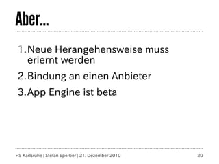 Aber...
1.Neue Herangehensweise muss
  erlernt werden
2.Bindung an einen Anbieter
3.App Engine ist beta




HS Karlsruhe | Stefan Sperber | 21. Dezember 2010   20
 