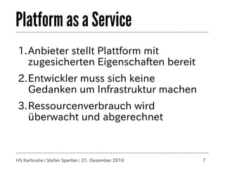 Platform as a Service
1.Anbieter stellt Plattform mit
  zugesicherten Eigenschaften bereit
2.Entwickler muss sich keine
  Gedanken um Infrastruktur machen
3.Ressourcenverbrauch wird
  überwacht und abgerechnet



HS Karlsruhe | Stefan Sperber | 21. Dezember 2010   7
 