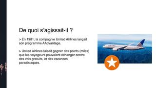 De quoi s’agissait-il ?
> En 1981, la compagnie United Airlines lançait
son programme AAdvantage.
> United Airlines faisait gagner des points (miles)
que les voyageurs pouvaient échanger contre
des vols gratuits, et des vacances
paradisiaques. 
 