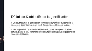 Déﬁnition & objectifs de la gamiﬁcation
> On peut résumer la gamiﬁcation comme une dynamique qui consiste à
transposer des mécaniques du jeu à des domaines étrangers au jeu.
>  Le but principal de la gamiﬁcation est d’apporter un aspect fun à une
activité. Et par le fun, de rendre cette activité beaucoup plus engageante et
donc plus ﬁdélisante.
 