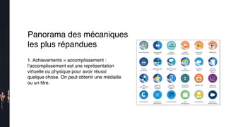 1. Achievements = accomplissement :
l’accomplissement est une représentation
virtuelle ou physique pour avoir réussi
quelque chose. On peut obtenir une médaille
ou un titre.
Panorama des mécaniques
les plus répandues
 