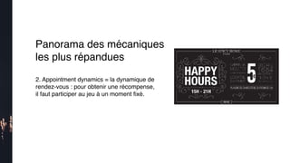 2. Appointment dynamics = la dynamique de
rendez-vous : pour obtenir une récompense,
il faut participer au jeu à un moment ﬁxé.
Panorama des mécaniques
les plus répandues
 