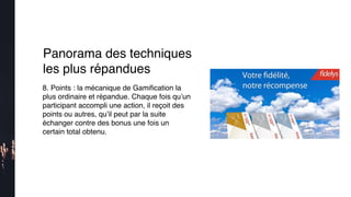 8. Points : la mécanique de Gamiﬁcation la
plus ordinaire et répandue. Chaque fois qu’un
participant accompli une action, il reçoit des
points ou autres, qu’il peut par la suite
échanger contre des bonus une fois un
certain total obtenu.
Panorama des techniques
les plus répandues
 