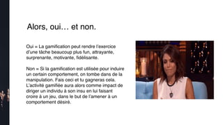 Alors, oui… et non.
Oui = La gamiﬁcation peut rendre l’exercice
d’une tâche beaucoup plus fun, attrayante,
surprenante, motivante, ﬁdélisante.
Non = Si la gamiﬁcation est utilisée pour induire
un certain comportement, on tombe dans de la
manipulation. Fais ceci et tu gagneras cela.
L’activité gamiﬁée aura alors comme impact de
diriger un individu à son insu en lui faisant
croire à un jeu, dans le but de l’amener à un
comportement désiré.
 