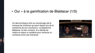 « Oui » à la gamiﬁcation de Blablacar (1/3)
Un des principaux frein au covoiturage est le
manque de conﬁance qui peut régner lors de la
recherche de son covoitureur. La plateforme
Blablacar l’a bien compris, et a décidé de
mettre en place un système pour renforcer la
conﬁance entre ses membres. 
 