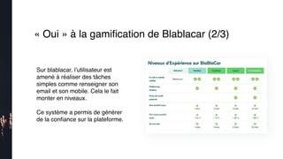 « Oui » à la gamiﬁcation de Blablacar (2/3)
Sur blablacar, l’utilisateur est
amené à réaliser des tâches
simples comme renseigner son
email et son mobile. Cela le fait
monter en niveaux.
Ce système a permis de générer
de la conﬁance sur la plateforme.
 