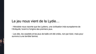 Le jeu nous vient de la Lydie…
- Hérodote nous raconte que les Lydiens, une civilisation indo-européenne de
l’Antiquité, furent à l’origine des premiers jeux.
 
- Les dés, les osselets et les jeux de balle ont été créés, non par loisir, mais pour
survivre à une terrible famine.
 