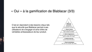 « Oui » à la gamiﬁcation de Blablacar (3/3)
C’est en répondant à des besoins vitaux tels
que la sécurité que Blablacar permet à ses
utilisateurs de s’engager et ainsi d’être de
véritables ambassadeurs de leur produit.
 