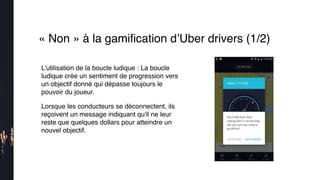 « Non » à la gamiﬁcation d’Uber drivers (1/2)
L’utilisation de la boucle ludique : La boucle
ludique crée un sentiment de progression vers
un objectif donné qui dépasse toujours le
pouvoir du joueur.
Lorsque les conducteurs se déconnectent, ils
reçoivent un message indiquant qu'il ne leur
reste que quelques dollars pour atteindre un
nouvel objectif. 
 