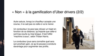 « Non » à la gamiﬁcation d’Uber drivers (2/2)
Autre astuce, lorsqu’un chauffeur accepte une
course, il ne sait pas où celle-ci va le mener.
Un conducteur ne peut pas refuser un trajet en
fonction de sa distance, qu’importe que celle-ci
soit trop courte ou trop longue. C’est l’effet
“machine à sous”, selon Tristan Harris.
Le conducteur joue sans connaître quel sera
son prochain gain, ce qui le pousse à conduire
davantage pour augmenter ses proﬁts. 
 