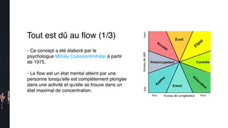Tout est dû au ﬂow (1/3)
- Ce concept a été élaboré par le
psychologue Mihály Csíkszentmihályi à partir
de 1975.
- Le ﬂow est un état mental atteint par une
personne lorsqu'elle est complètement plongée
dans une activité et qu'elle se trouve dans un
état maximal de concentration.
 