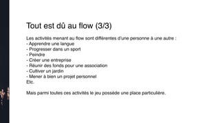 Les activités menant au ﬂow sont différentes d’une personne à une autre :
- Apprendre une langue
- Progresser dans un sport
- Peindre
- Créer une entreprise
- Réunir des fonds pour une association
- Cultiver un jardin
- Mener à bien un projet personnel
Etc.
Mais parmi toutes ces activités le jeu possède une place particulière.
Tout est dû au ﬂow (3/3)
 