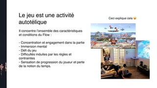 Ceci explique cela 😜
Le jeu est une activité
autotélique
Il concentre l’ensemble des caractéristiques
et conditions du Flow :
- Concentration et engagement dans la partie
- Immersion mental
- Déﬁ du jeu
- Difﬁcultés induites par les règles et
contraintes
- Sensation de progression du joueur et perte
de la notion du temps.
 
