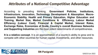 According to prevailing thinking, Government Policies, Institutions,
Infrastructure, Innovation, Technology Development & Absorption, Macro-
Economic Stability, Health and Primary Education, Higher Education and
Training, Market Size, Market Conditions & Efficiency, Labour Market
Efficiency (Labour Cost), Financial & Capital Market, Interest Rates,
Exchange Rates, Economies of Scale, Country’s overall Business Networks
and Supporting Industries are the most potent determinants of competitiveness.
It is a relative concept. It is an approximation of a country's ability to grow and to
compete with other countries for human capital, investments, and other resources.
GASCO Con 2022
 