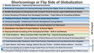 2. Multinational Corporations are Gaining Advantage showing their Mighty Power as a Result of Globalization.
4. Heavy Dumping of Products from Developed Countries – Trade Inflows far Exceeding Outflows.
6. Growing Inequality - Unbalanced & Uneven Development among Nations.
8. Globalization has failed to Protect Workers & Human Rights.
10. Trade Imbalance – Many Countries Fallen into Debt Trap – Imports Exceeding Exports.
1. Markets Opened-up – Captured by Advanced Economies.
3. Smaller Businesses are being faced with Constant Threat & Cop by Larger & Multinational Giants.
5. Traditional Products, Practices Cultures are slowly being Vanished.
7. Low-cost or Cheap Labor Marketplaces are being Exploited and Oppressed.
9. Disproportionate Increasing of the Unemployment Rate – Shift of Job Markets.
11. Environmental Depletion – Excess Exploitation of Natural Resources from Under-Developed & Developing Nations.
12. Trade Distortions (War, Pandemics, Unfair Trade Practices, Trade Barriers etc) may Disturb the Flow of Supplies.
13. Cyber Attacks, Information Leakage, National Security Threats – Conflicts between Nations – Terrorism.
14. Financial Instability due to Volatile Foreign Capital Flows and Threats to the Global Environment.
15. Compulsive Following of Certain Compliances Forcibly Imposed which may be against the Interests of Native Country.
GASCO
Con
2022
 