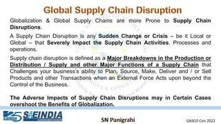 Globalization & Global Supply Chains are more Prone to Supply Chain
Disruptions.
A Supply Chain Disruption is any Sudden Change or Crisis – be it Local or
Global – that Severely Impact the Supply Chain Activities, Processes and
operations.
Supply chain disruption is defined as a Major Breakdowns in the Production or
Distribution / Supply and other Major Functions of a Supply Chain that
Challenges your business’s ability to Plan, Source, Make, Deliver and / or Sell
Products and other Transactions when an External Force Acts upon beyond the
Control of the Business.
The Adverse Impacts of Supply Chain Disruptions may in Certain Cases
overshoot the Benefits of Globalization.
GASCO Con 2022
 
