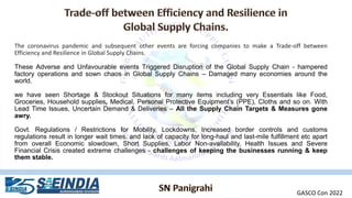 The coronavirus pandemic and subsequent other events are forcing companies to make a Trade-off between
Efficiency and Resilience in Global Supply Chains.
These Adverse and Unfavourable events Triggered Disruption of the Global Supply Chain - hampered
factory operations and sown chaos in Global Supply Chains – Damaged many economies around the
world.
we have seen Shortage & Stockout Situations for many items including very Essentials like Food,
Groceries, Household supplies, Medical, Personal Protective Equipment’s (PPE), Cloths and so on. With
Lead Time Issues, Uncertain Demand & Deliveries – All the Supply Chain Targets & Measures gone
awry.
Govt. Regulations / Restrictions for Mobility, Lockdowns, Increased border controls and customs
regulations result in longer wait times, and lack of capacity for long-haul and last-mile fulfillment etc apart
from overall Economic slowdown, Short Supplies, Labor Non-availability, Health Issues and Severe
Financial Crisis created extreme challenges - challenges of keeping the businesses running & keep
them stable.
GASCO Con 2022
 