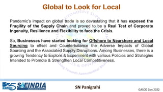Pandemic’s impact on global trade is so devastating that it has exposed the
Fragility of the Supply Chain and proved to be a Real Test of Corporate
Ingenuity, Resilience and Flexibility to face the Crisis.
So, Businesses have started looking for Offshore to Nearshore and Local
Sourcing to offset and Counterbalance the Adverse Impacts of Global
Sourcing and the Associated Supply Disruptions. Among Businesses, there is a
growing Tendency to Explore & Experiment with various Policies and Strategies
Intended to Promote & Strengthen Local Competitiveness.
GASCO Con 2022
 