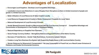 Encourages Local Suppliers - Develops Local Competitive Advantage.
Localization ensure Less Distortions in case of Supply Chain Disruptions as there is limited movement of people and
goods in a limited local area.
Better Utilization of Local Resources & Value Creation Locally.
Local Resource Engagements & Creation of Better Employment Prospects for Local Talent.
Balanced Development of Local Economy & Growth.
Avoids Skewed Economic Growth on Misconceived (Not the True Sources) Concept of Competitive Advantage and
Concentration of Development in Few Pockets of Developed Nations.
Reduced Dependency on Supplies from Oversees.
Saves Foreign Currency Outflow – Strengthens Balance of Payment Position of the Native Country.
Decrease of Trade Barriers – Avoids Trade Restrictions, Constraints between Nations.
Creates a Long Term Business Eco-System with Supporting Supply Bases in the Local and Native Country.
Shorter Distances for Shipments & Transportation – So Less Consumption of Fossil Fuel, as a Result Lesser Emissions &
Pollutions and Greater Environmental Concerns.
GASCO Con 2022
 