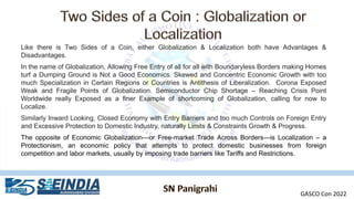 Like there is Two Sides of a Coin, either Globalization & Localization both have Advantages &
Disadvantages.
In the name of Globalization, Allowing Free Entry of all for all with Boundaryless Borders making Homes
turf a Dumping Ground is Not a Good Economics. Skewed and Concentric Economic Growth with too
much Specialization in Certain Regions or Countries is Antithesis of Liberalization. Corona Exposed
Weak and Fragile Points of Globalization. Semiconductor Chip Shortage – Reaching Crisis Point
Worldwide really Exposed as a finer Example of shortcoming of Globalization, calling for now to
Localize.
Similarly Inward Looking, Closed Economy with Entry Barriers and too much Controls on Foreign Entry
and Excessive Protection to Domestic Industry, naturally Limits & Constraints Growth & Progress.
The opposite of Economic Globalization—or Free-market Trade Across Borders—is Localization – a
Protectionism, an economic policy that attempts to protect domestic businesses from foreign
competition and labor markets, usually by imposing trade barriers like Tariffs and Restrictions.
GASCO Con 2022
 