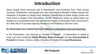 Global Supply Chain advanced due to Globalization and Increasing Free Trade among
Countries. Globalization undoubtedly has many Advantages & Benefits of Better Access and
Integration of Supplies at Global Level. However, Globalization & Global Supply Chains are
more Prone to Supply Chain Disruptions. COVID Pandemic’s impact on global trade and
Supplies is so devastating that it has exposed the Fragility of the Supply Chain and proved to
be a Real Test of Corporate Ingenuity, Resilience and Flexibility to face the Crisis.
So, Businesses have started looking for Offshore to Nearshore and Local Sourcing.
In this Presentation, Let’s Discuss on Concept of “Glocal” – a Combination of Global &
Local, and how it embraces Global Mindset, Reach & Access, but also Accommodate &
Promote the Values, Cultures, Ideals, Interests and Needs of the Local Businesses.
GASCO Con 2022
 