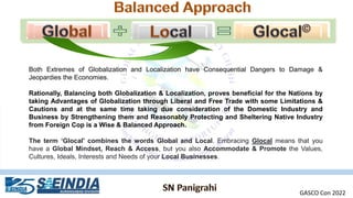 Both Extremes of Globalization and Localization have Consequential Dangers to Damage &
Jeopardies the Economies.
Rationally, Balancing both Globalization & Localization, proves beneficial for the Nations by
taking Advantages of Globalization through Liberal and Free Trade with some Limitations &
Cautions and at the same time taking due consideration of the Domestic Industry and
Business by Strengthening them and Reasonably Protecting and Sheltering Native Industry
from Foreign Cop is a Wise & Balanced Approach.
The term ‘Glocal' combines the words Global and Local. Embracing Glocal means that you
have a Global Mindset, Reach & Access, but you also Accommodate & Promote the Values,
Cultures, Ideals, Interests and Needs of your Local Businesses.
GASCO Con 2022
 