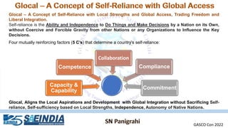 Glocal – A Concept of Self-Reliance with Local Strengths and Global Access, Trading Freedom and
Liberal Integration.
Self-reliance is the Ability and Independence to Do Things and Make Decisions by a Nation on its Own,
without Coercive and Forcible Gravity from other Nations or any Organizations to Influence the Key
Decisions.
Four mutually reinforcing factors (5 C’s) that determine a country’s self-reliance:
Capacity &
Capability
Competence
Collaboration
Compliance
Commitment
Glocal, Aligns the Local Aspirations and Development with Global Integration without Sacrificing Self-
reliance, Self-sufficiency based on Local Strengths, Independence, Autonomy of Native Nations.
GASCO Con 2022
 