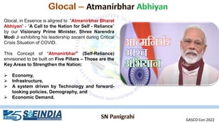 Glocal, in Essence is aligned to “Atmanirbhar Bharat
Abhiyan” - “A Call to the Nation for Self - Reliance”
by our Visionary Prime Minister, Shree Narendra
Modi Ji exhibiting his leadership ascent during Critical
Crisis Situation of COVID.
This Concept of “Atmanirbhar” (Self-Reliance)
envisioned to be built on Five Pillars – Those are the
Key Areas to Strengthen the Nation:
➢ Economy,
➢ Infrastructure,
➢ A system driven by Technology and forward-
looking policies, Demography, and
➢ Economic Demand.
GASCO Con 2022
 