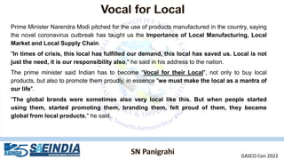 Prime Minister Narendra Modi pitched for the use of products manufactured in the country, saying
the novel coronavirus outbreak has taught us the Importance of Local Manufacturing, Local
Market and Local Supply Chain.
"In times of crisis, this local has fulfilled our demand, this local has saved us. Local is not
just the need, it is our responsibility also," he said in his address to the nation.
The prime minister said Indian has to become “Vocal for their Local", not only to buy local
products, but also to promote them proudly, in essence "we must make the local as a mantra of
our life".
"The global brands were sometimes also very local like this. But when people started
using them, started promoting them, branding them, felt proud of them, they became
global from local products," he said.
GASCO Con 2022
 